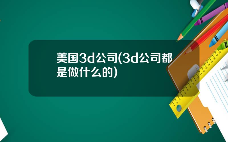 美国3d公司(3d公司都是做什么的)