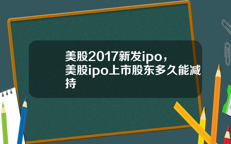 美股2017新发ipo，美股ipo上市股东多久能减持