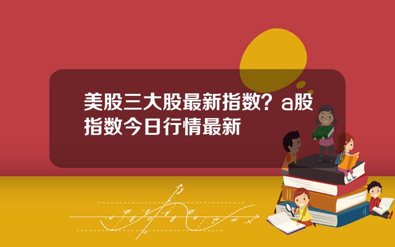 美股三大股最新指数？a股指数今日行情最新