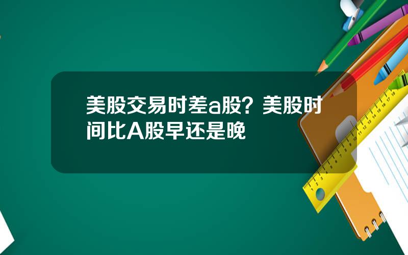 美股交易时差a股？美股时间比A股早还是晚