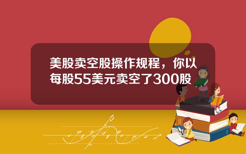 美股卖空股操作规程，你以每股55美元卖空了300股