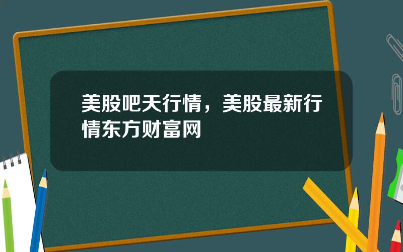 美股吧天行情，美股最新行情东方财富网