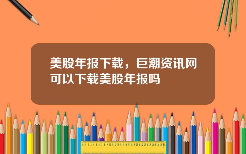 美股年报下载，巨潮资讯网可以下载美股年报吗