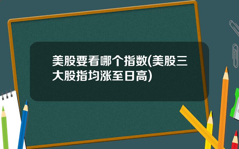 美股要看哪个指数(美股三大股指均涨至日高)