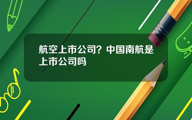 航空上市公司？中国南航是上市公司吗