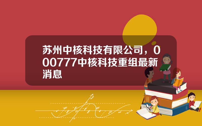 苏州中核科技有限公司，000777中核科技重组最新消息