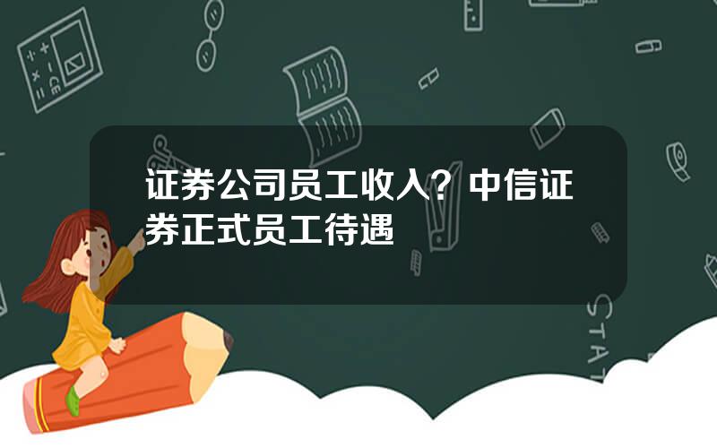 证券公司员工收入？中信证券正式员工待遇