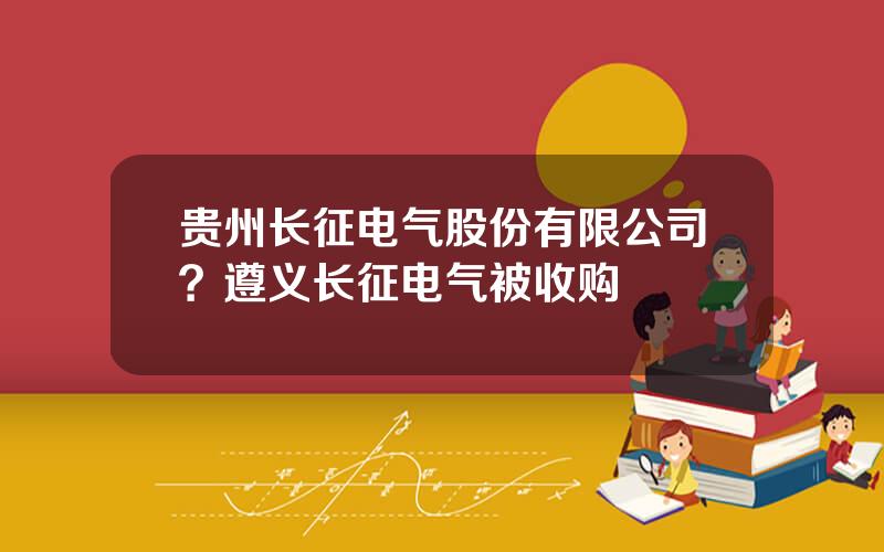 贵州长征电气股份有限公司？遵义长征电气被收购